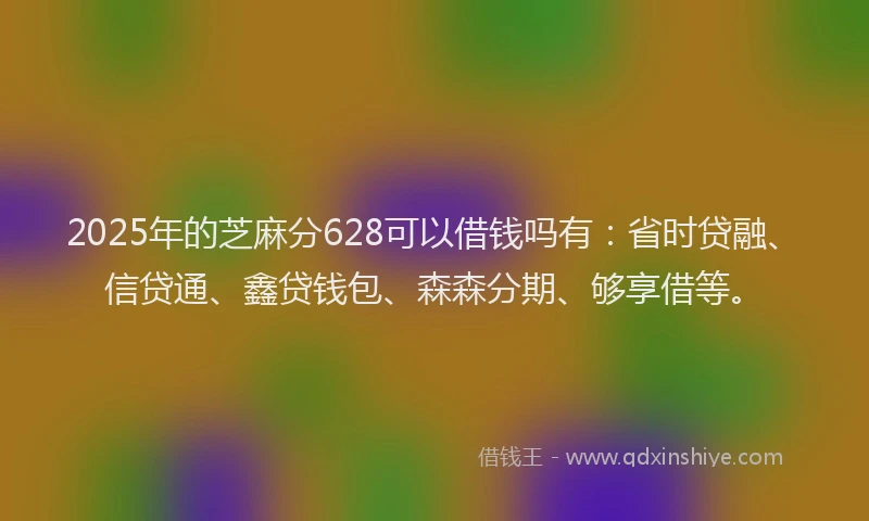 2025年的芝麻分628可以借钱吗有：省时贷融、信贷通、鑫贷钱包、森森分期、够享借等。