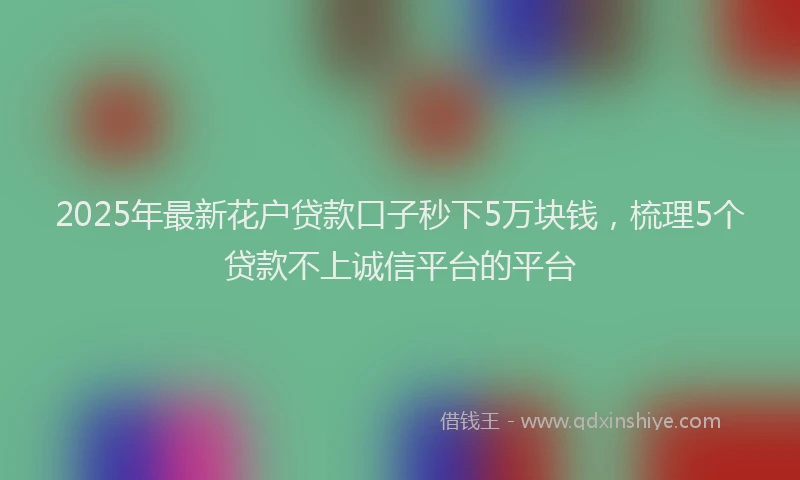 2025年最新花户贷款口子秒下5万块钱，梳理5个贷款不上诚信平台的平台