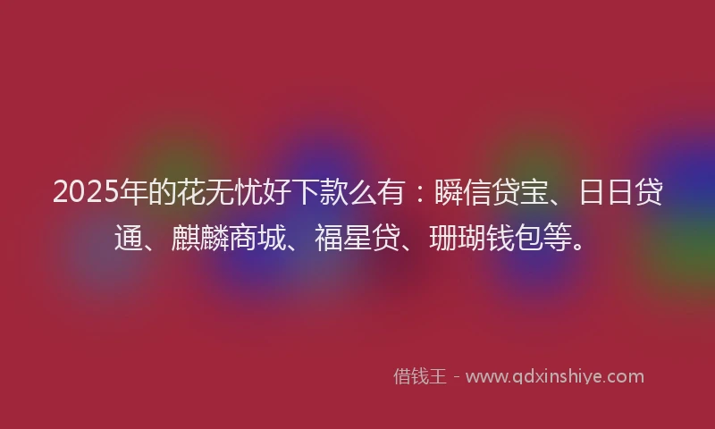 2025年的花无忧好下款么有：瞬信贷宝、日日贷通、麒麟商城、福星贷、珊瑚钱包等。