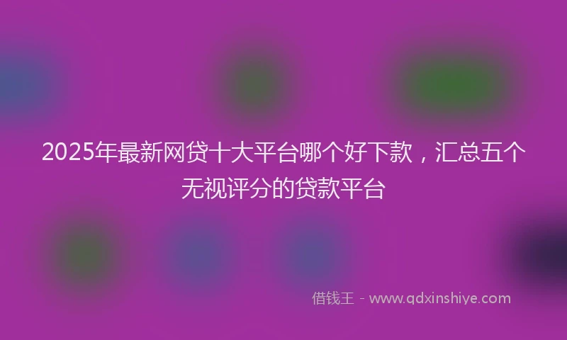 2025年最新网贷十大平台哪个好下款，汇总五个无视评分的贷款平台