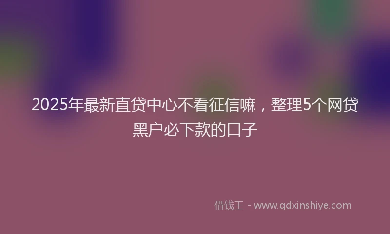 2025年最新直贷中心不看征信嘛，整理5个网贷黑户必下款的口子