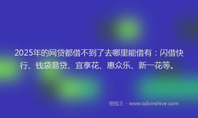 2025年的网贷都借不到了去哪里能借有：闪借快行、钱袋易贷、宜享花、惠众乐、新一花等。