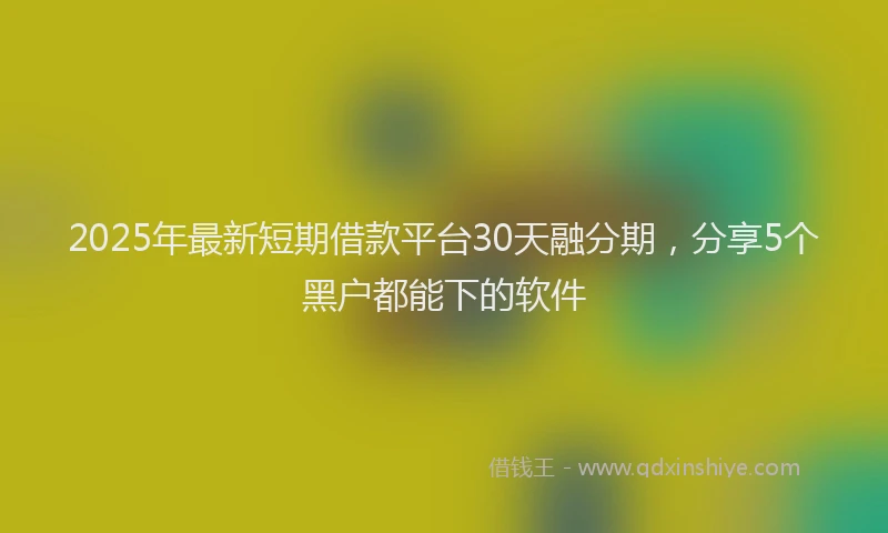 2025年最新短期借款平台30天融分期，分享5个黑户都能下的软件