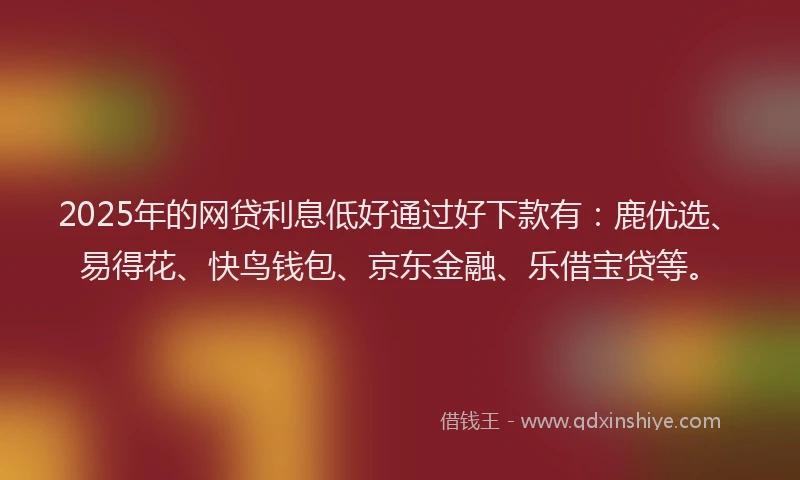2025年的网贷利息低好通过好下款有：鹿优选、易得花、快鸟钱包、京东金融、乐借宝贷等。
