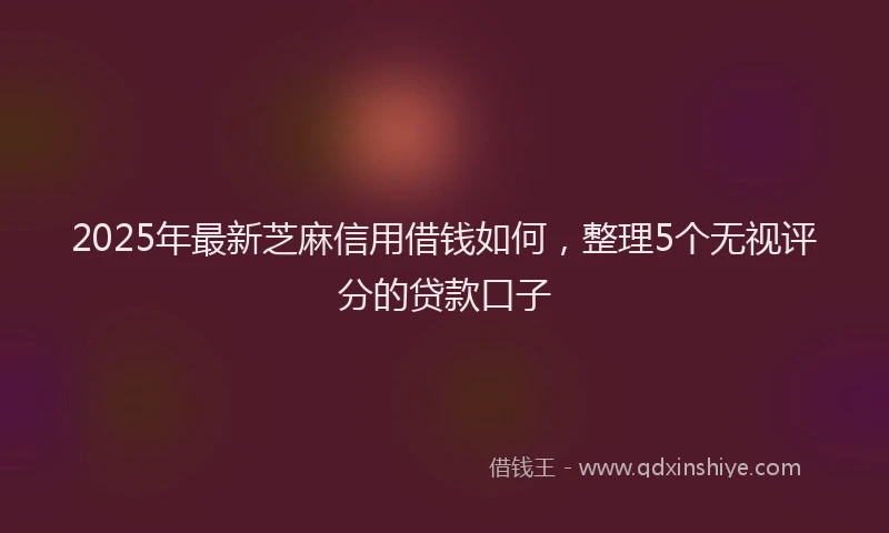 2025年最新芝麻信用借钱如何，整理5个无视评分的贷款口子