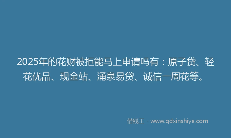 2025年的花财被拒能马上申请吗有：原子贷、轻花优品、现金站、涌泉易贷、诚信一周花等。