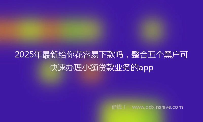 2025年最新给你花容易下款吗，整合五个黑户可快速办理小额贷款业务的app