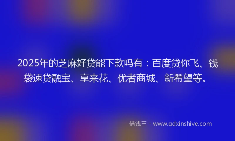 2025年的芝麻好贷能下款吗有：百度贷你飞、钱袋速贷融宝、享来花、优者商城、新希望等。