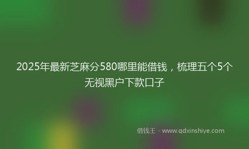 2025年最新芝麻分580哪里能借钱，梳理五个5个无视黑户下款口子