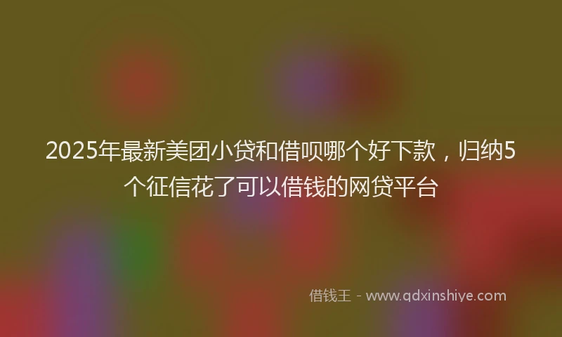 2025年最新美团小贷和借呗哪个好下款，归纳5个征信花了可以借钱的网贷平台
