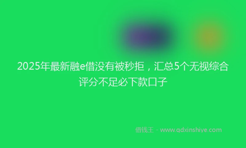 2025年最新融e借没有被秒拒，汇总5个无视综合评分不足必下款口子