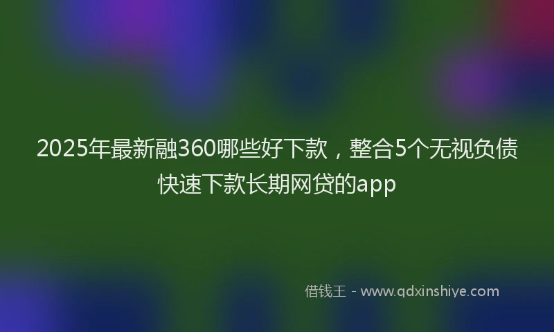 2025年最新融360哪些好下款，整合5个无视负债快速下款长期网贷的app