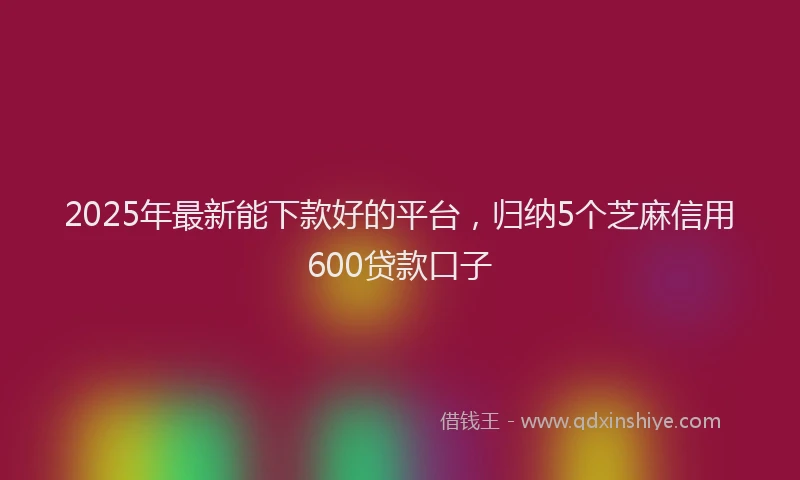 2025年最新能下款好的平台，归纳5个芝麻信用600贷款口子