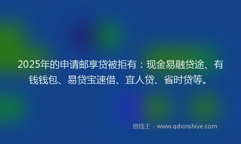 2025年的申请邮享贷被拒有：现金易融贷途、有钱钱包、易贷宝速借、宜人贷、省时贷等。