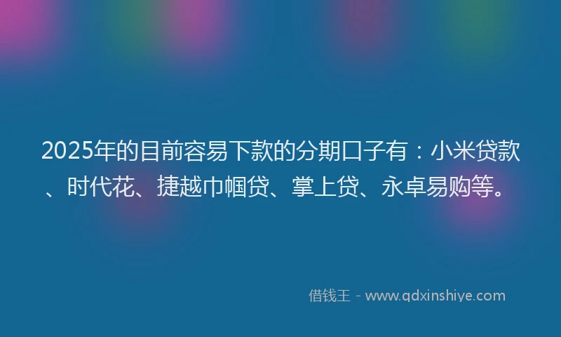 2025年的目前容易下款的分期口子有：小米贷款、时代花、捷越巾帼贷、掌上贷、永卓易购等。