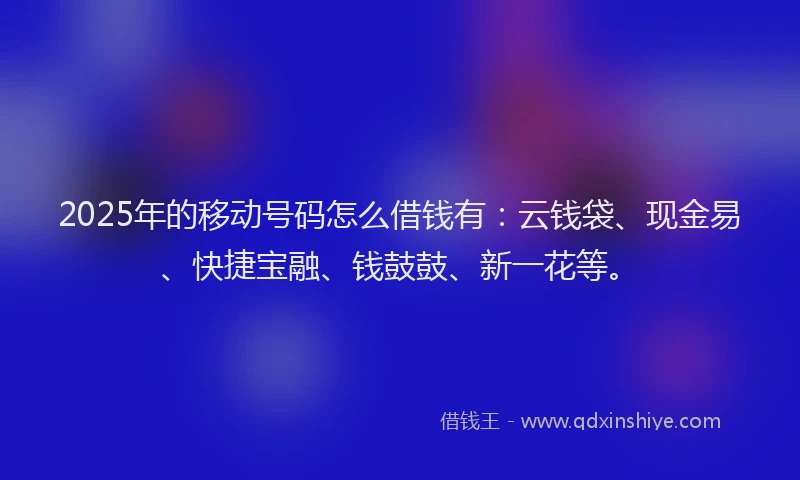 2025年的移动号码怎么借钱有：云钱袋、现金易、快捷宝融、钱鼓鼓、新一花等。