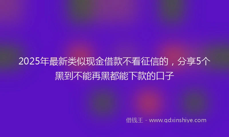 2025年最新类似现金借款不看征信的，分享5个黑到不能再黑都能下款的口子