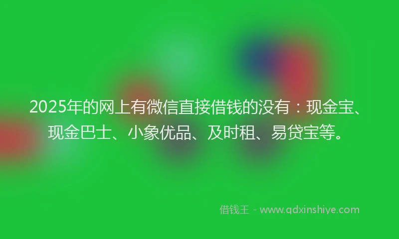 2025年的网上有微信直接借钱的没有：现金宝、现金巴士、小象优品、及时租、易贷宝等。