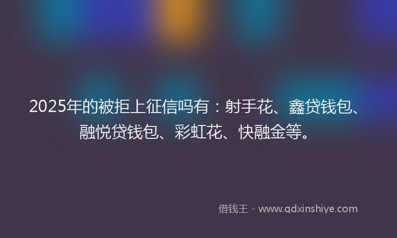2025年的被拒上征信吗有：射手花、鑫贷钱包、融悦贷钱包、彩虹花、快融金等。