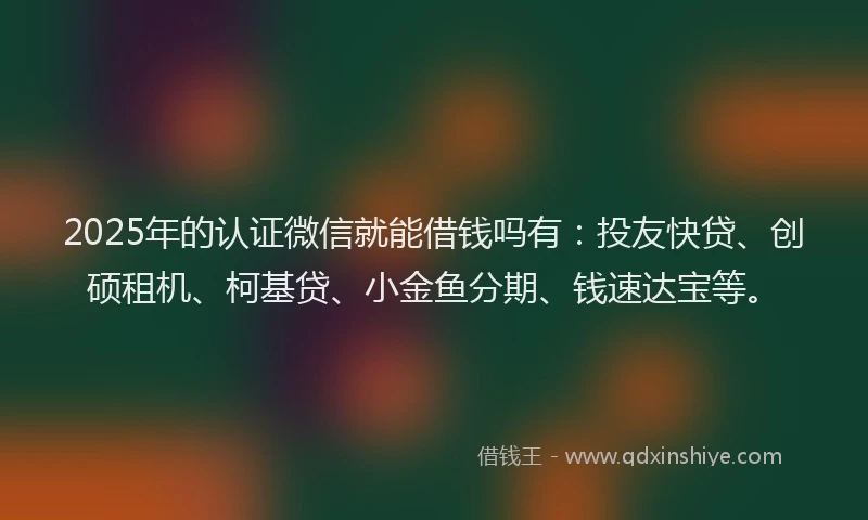 2025年的认证微信就能借钱吗有：投友快贷、创硕租机、柯基贷、小金鱼分期、钱速达宝等。