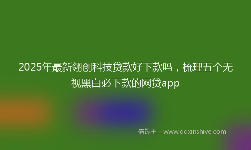 2025年最新翎创科技贷款好下款吗，梳理五个无视黑白必下款的网贷app