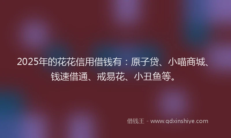 2025年的花花信用借钱有：原子贷、小喵商城、钱速借通、戒易花、小丑鱼等。