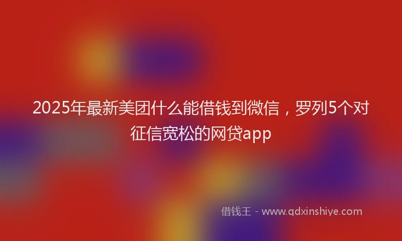 2025年最新美团什么能借钱到微信，罗列5个对征信宽松的网贷app