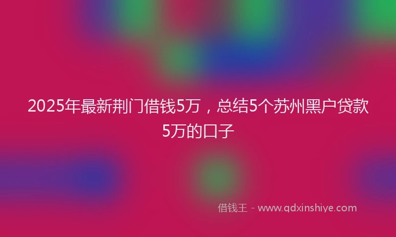 2025年最新荆门借钱5万，总结5个苏州黑户贷款5万的口子