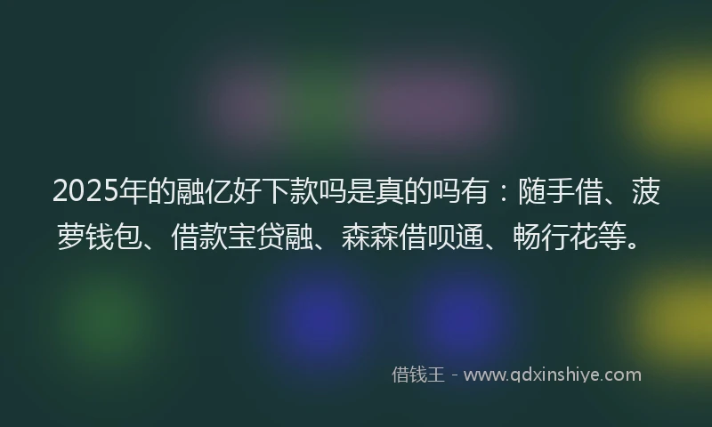 2025年的融亿好下款吗是真的吗有：随手借、菠萝钱包、借款宝贷融、森森借呗通、畅行花等。