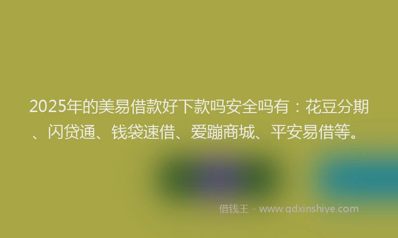 2025年的美易借款好下款吗安全吗有：花豆分期、闪贷通、钱袋速借、爱蹦商城、平安易借等。
