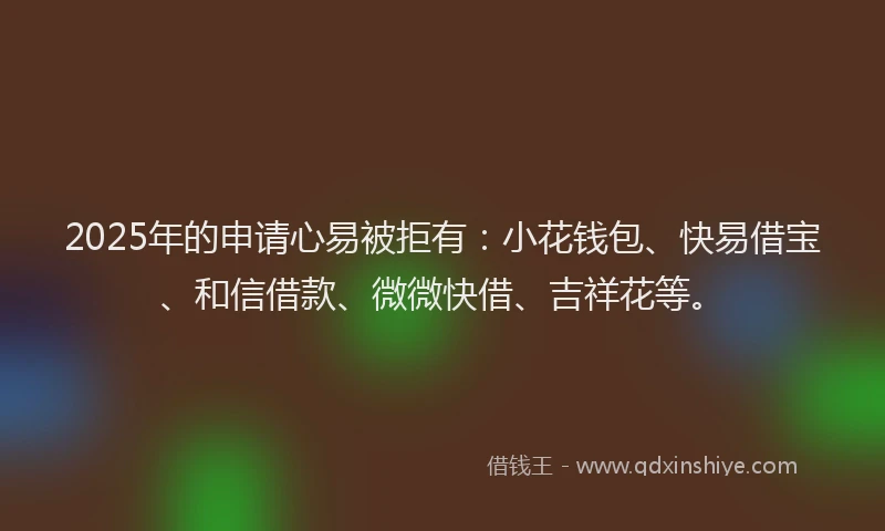 2025年的申请心易被拒有：小花钱包、快易借宝、和信借款、微微快借、吉祥花等。