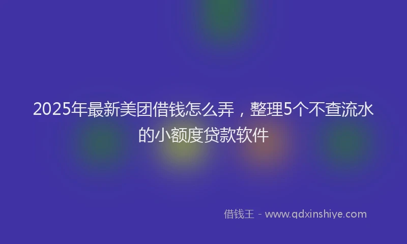 2025年最新美团借钱怎么弄，整理5个不查流水的小额度贷款软件