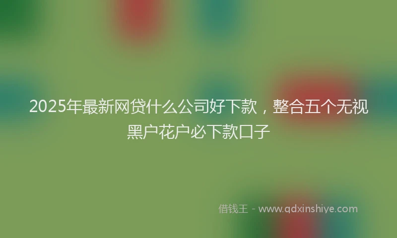 2025年最新网贷什么公司好下款，整合五个无视黑户花户必下款口子