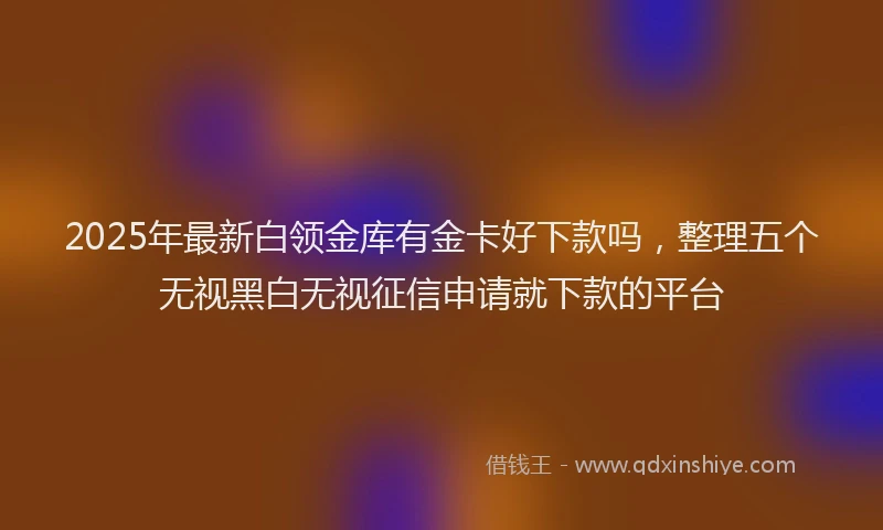 2025年最新白领金库有金卡好下款吗，整理五个无视黑白无视征信申请就下款的平台