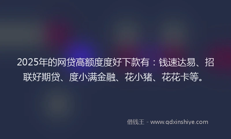 2025年的网贷高额度度好下款有：钱速达易、招联好期贷、度小满金融、花小猪、花花卡等。
