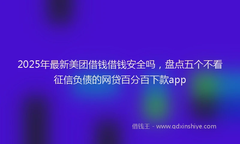 2025年最新美团借钱借钱安全吗，盘点五个不看征信负债的网贷百分百下款app