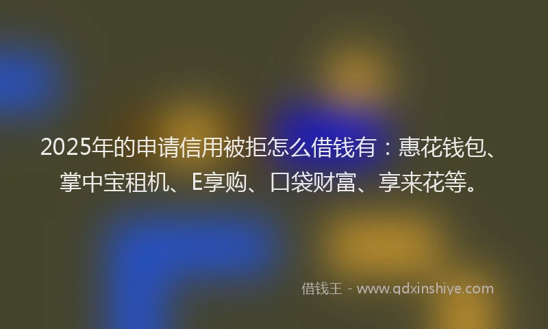 2025年的申请信用被拒怎么借钱有：惠花钱包、掌中宝租机、E享购、口袋财富、享来花等。