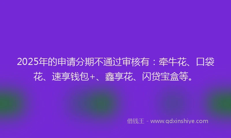 2025年的申请分期不通过审核有：牵牛花、口袋花、速享钱包+、鑫享花、闪贷宝盒等。