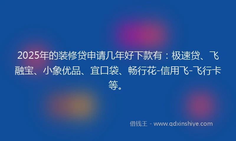 2025年的装修贷申请几年好下款有：极速贷、飞融宝、小象优品、宜口袋、畅行花-信用飞-飞行卡等。
