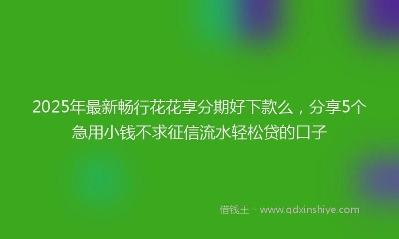 2025年最新畅行花花享分期好下款么，分享5个急用小钱不求征信流水轻松贷的口子