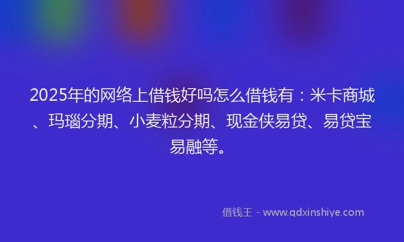 2025年的网络上借钱好吗怎么借钱有：米卡商城、玛瑙分期、小麦粒分期、现金侠易贷、易贷宝易融等。