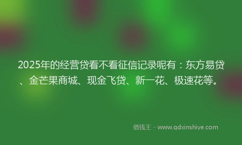 2025年的经营贷看不看征信记录呢有：东方易贷、金芒果商城、现金飞贷、新一花、极速花等。