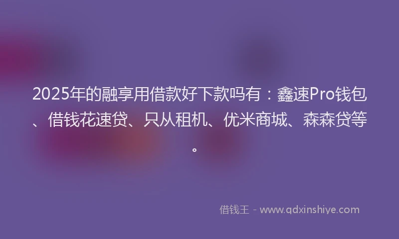 2025年的融享用借款好下款吗有：鑫速Pro钱包、借钱花速贷、只从租机、优米商城、森森贷等。