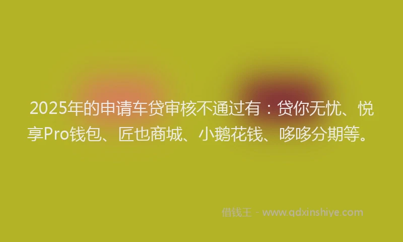 2025年的申请车贷审核不通过有：贷你无忧、悦享Pro钱包、匠也商城、小鹅花钱、哆哆分期等。