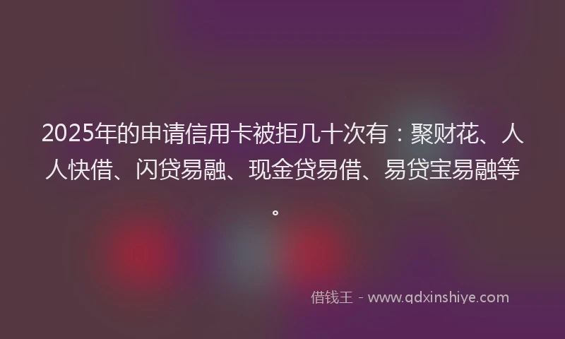 2025年的申请信用卡被拒几十次有：聚财花、人人快借、闪贷易融、现金贷易借、易贷宝易融等。