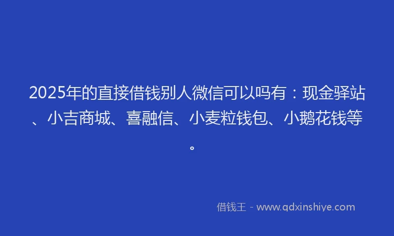 2025年的直接借钱别人微信可以吗有：现金驿站、小吉商城、喜融信、小麦粒钱包、小鹅花钱等。