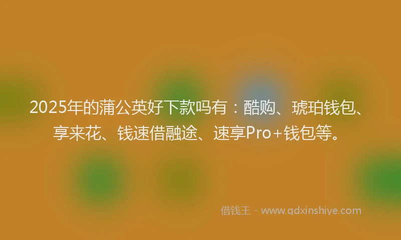 2025年的蒲公英好下款吗有：酷购、琥珀钱包、享来花、钱速借融途、速享Pro+钱包等。