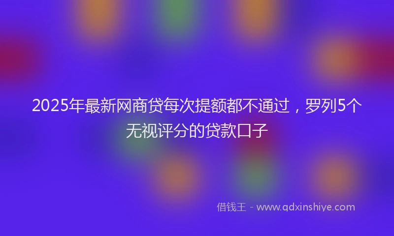 2025年最新网商贷每次提额都不通过，罗列5个无视评分的贷款口子