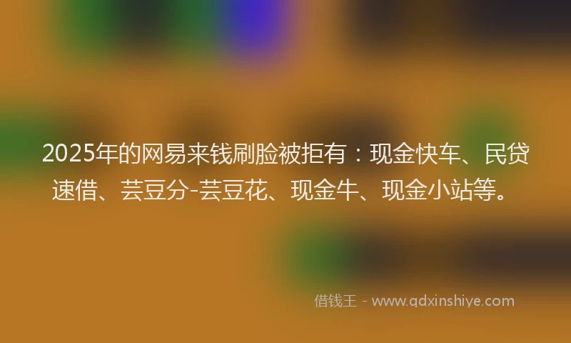 2025年的网易来钱刷脸被拒有：现金快车、民贷速借、芸豆分-芸豆花、现金牛、现金小站等。