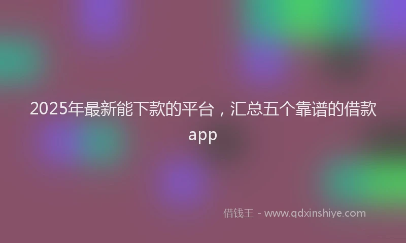 2025年最新能下款的平台，汇总五个靠谱的借款app